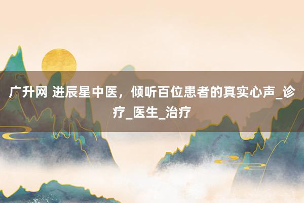 广升网 进辰星中医，倾听百位患者的真实心声_诊疗_医生_治疗