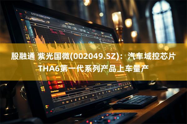 股融通 紫光国微(002049.SZ)：汽车域控芯片THA6第一代系列产品上车量产