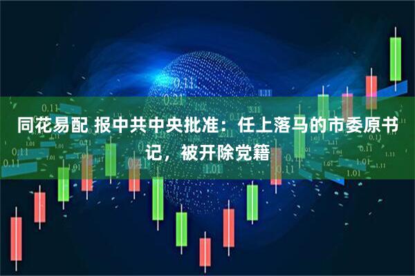 同花易配 报中共中央批准：任上落马的市委原书记，被开除党籍