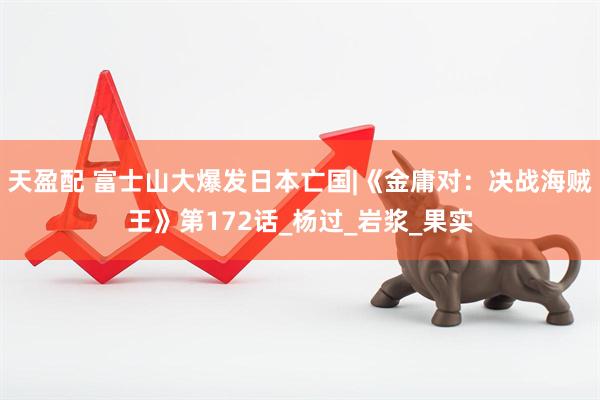 天盈配 富士山大爆发日本亡国|《金庸对：决战海贼王》第172话_杨过_岩浆_果实