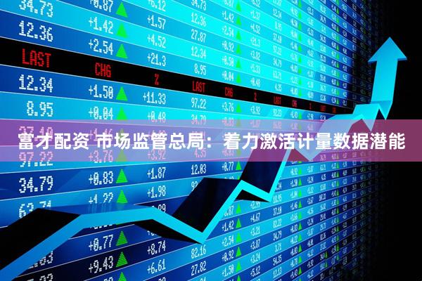 富才配资 市场监管总局：着力激活计量数据潜能
