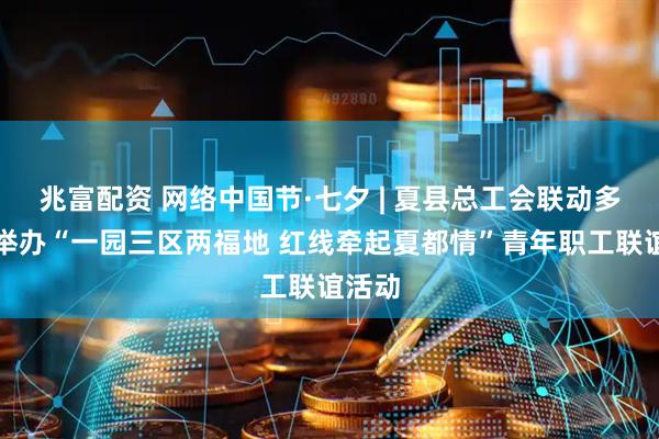 兆富配资 网络中国节·七夕 | 夏县总工会联动多部门举办“一园三区两福地 红线牵起夏都情”青年职工联谊活动
