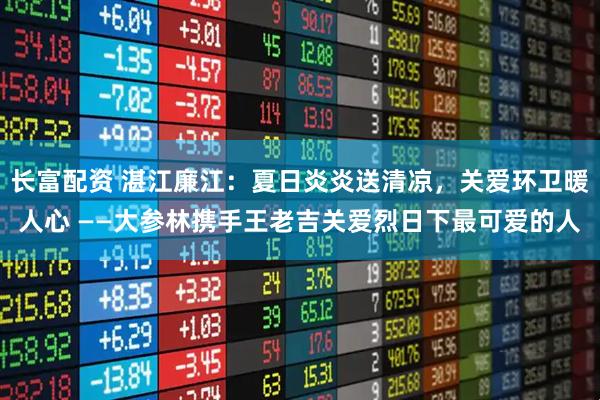长富配资 湛江廉江：夏日炎炎送清凉，关爱环卫暖人心 ——大参林携手王老吉关爱烈日下最可爱的人