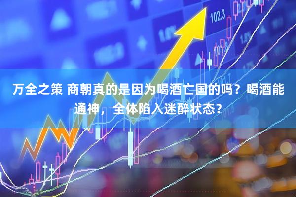 万全之策 商朝真的是因为喝酒亡国的吗？喝酒能通神，全体陷入迷醉状态？