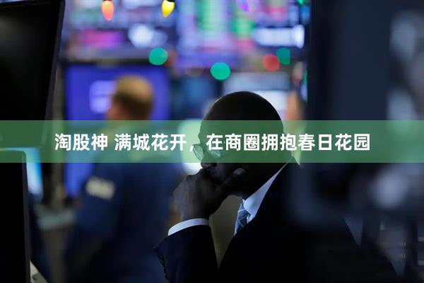 淘股神 满城花开，在商圈拥抱春日花园