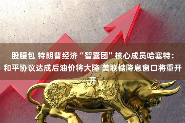 股腰包 特朗普经济“智囊团”核心成员哈塞特：和平协议达成后油价将大降 美联储降息窗口将重开