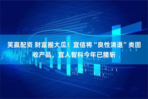 笑赢配资 财富圈大瓜！宜信将“良性清退”类固收产品，宜人智科今年已腰斩